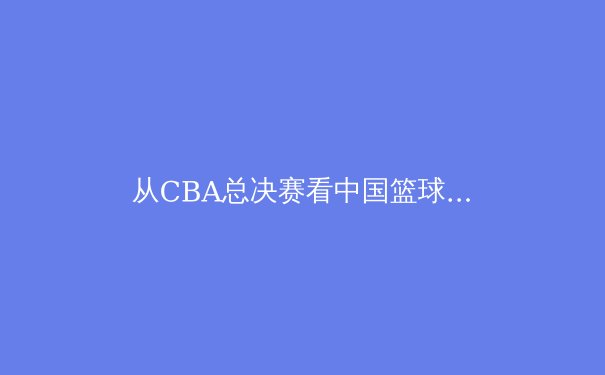 从CBA总决赛看中国篮球体系化建设：青训短板与职业化进程的深度博弈 - 2